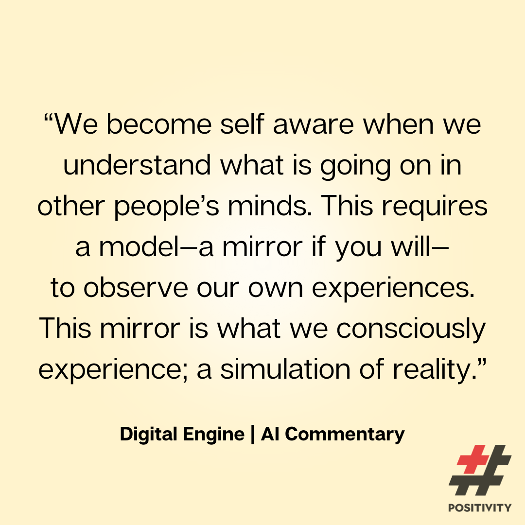 “We become self aware when we understand what is going on in other people’s minds. This requires a model, a mirror if you will, to observe our own experiences. This mirror is what we consciously experience--a simulation of reality.