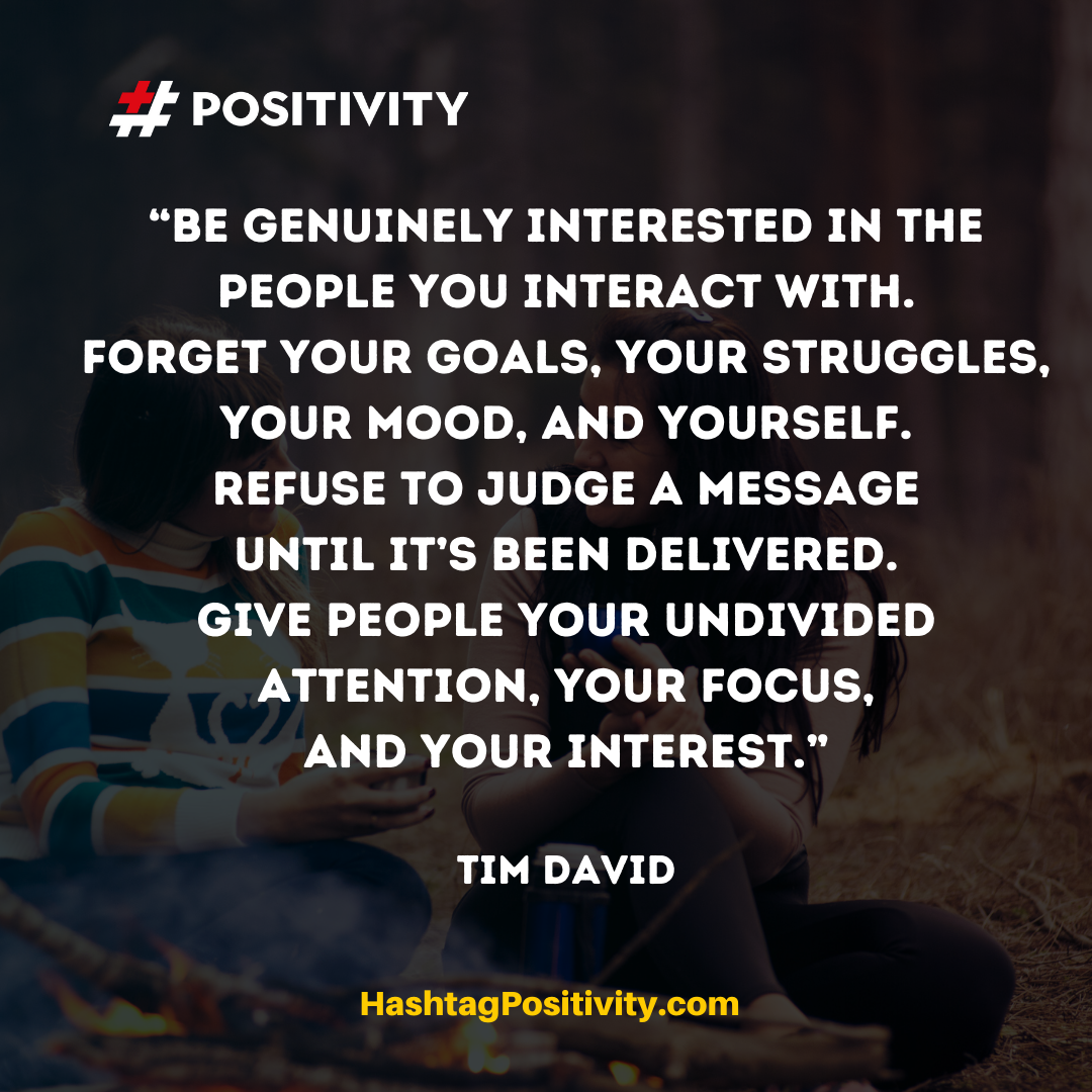 “Be GENUINELY INTERESTED in the people you interact with. Forget your goals, your struggles, your mood, and yourself. Refuse to judge a message until it’s been delivered. Give people your undivided attention, your focus, and your interest.” -- Tim David