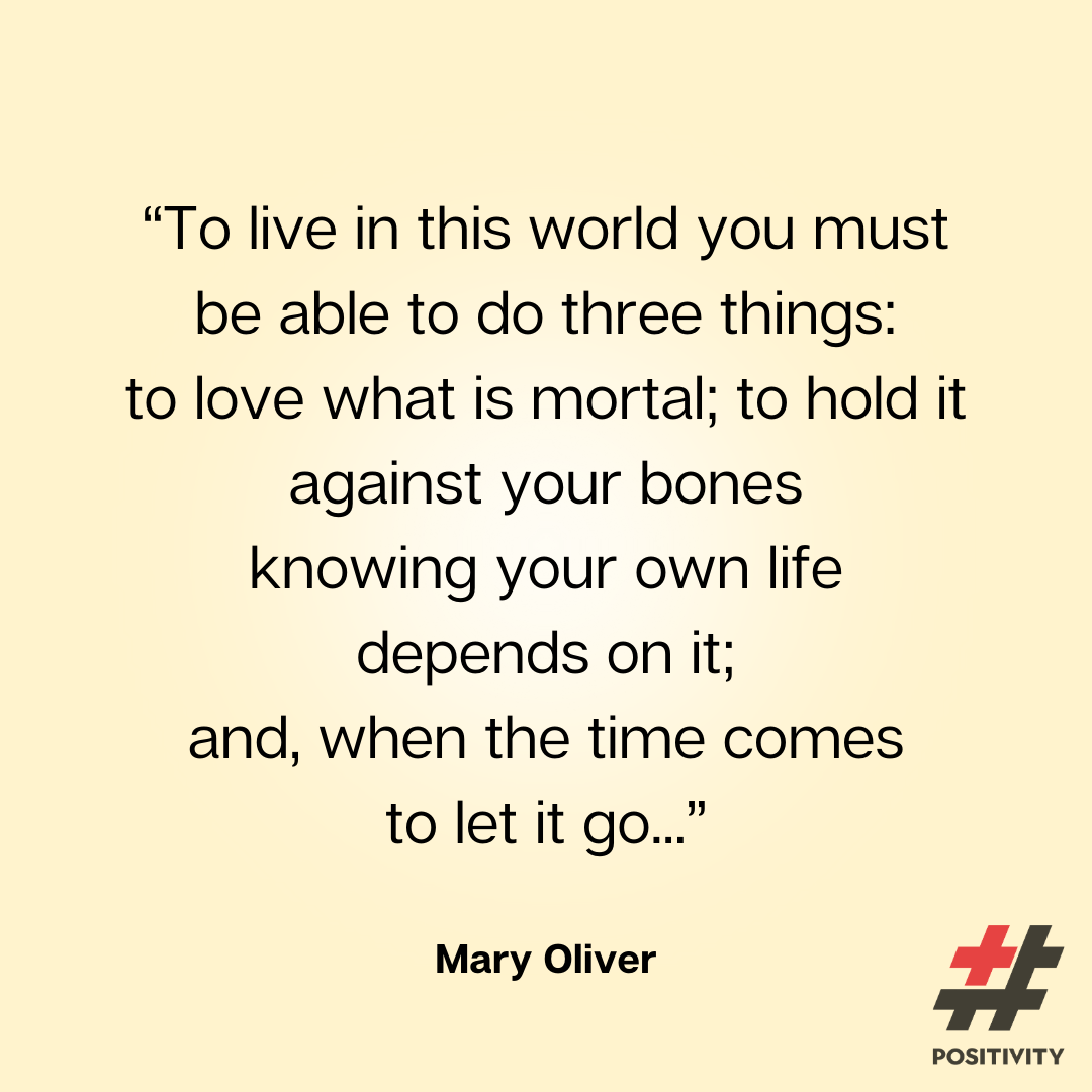 “To live in this world you must be able to do three things: to love what is mortal; to hold it against your bones knowing your own life depends on it; and, when the time comes to let it go, to let it go.” -- Mary Oliver