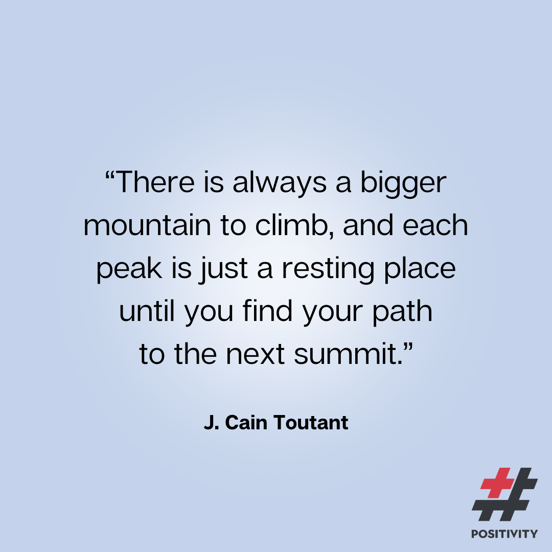“There is always a bigger mountain to climb, and each peak is just resting place until you find your path to the next summit.” -- J. Cain Toutant