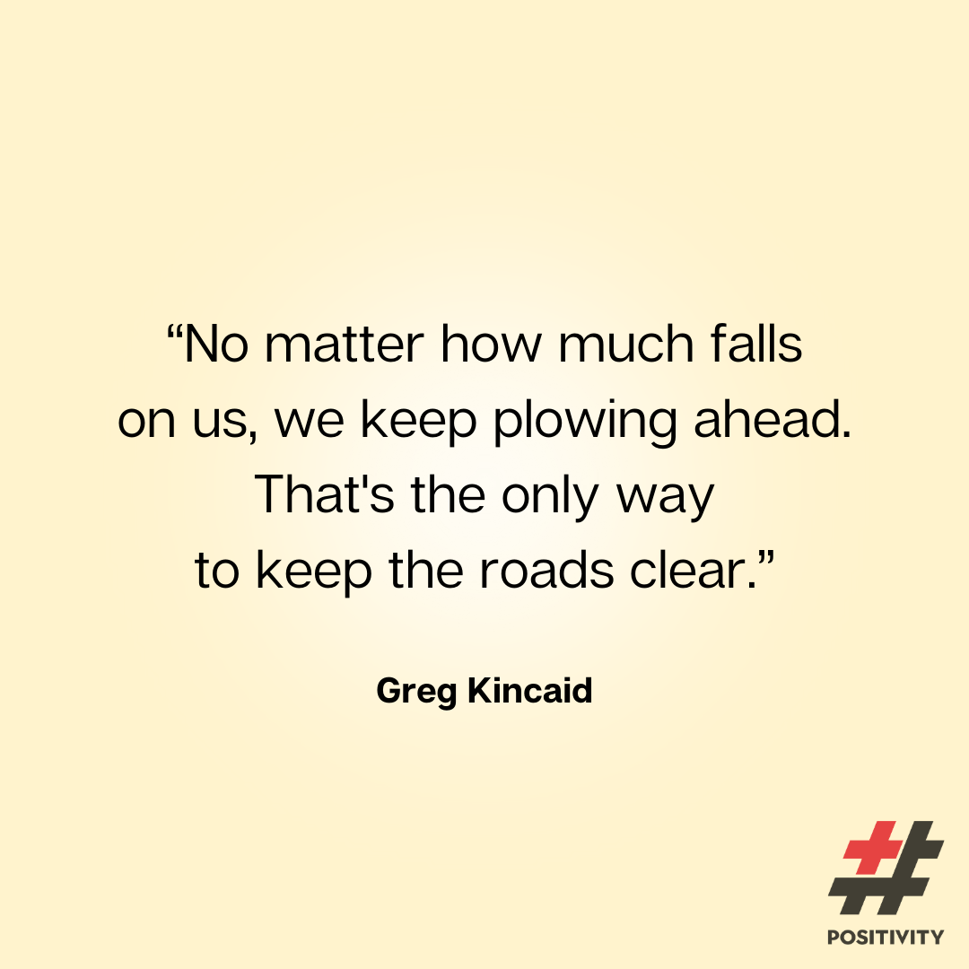 “No matter how much falls on us, we keep plowing ahead. That's the only way to keep the roads clear.” ― Greg Kincaid