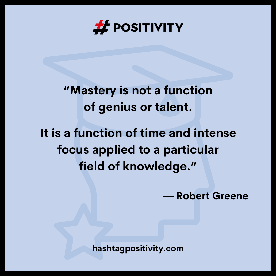“Mastery is not a function of genius or talent. It is a function of time and intense focus applied to a particular field of knowledge.” -- Robert Greene