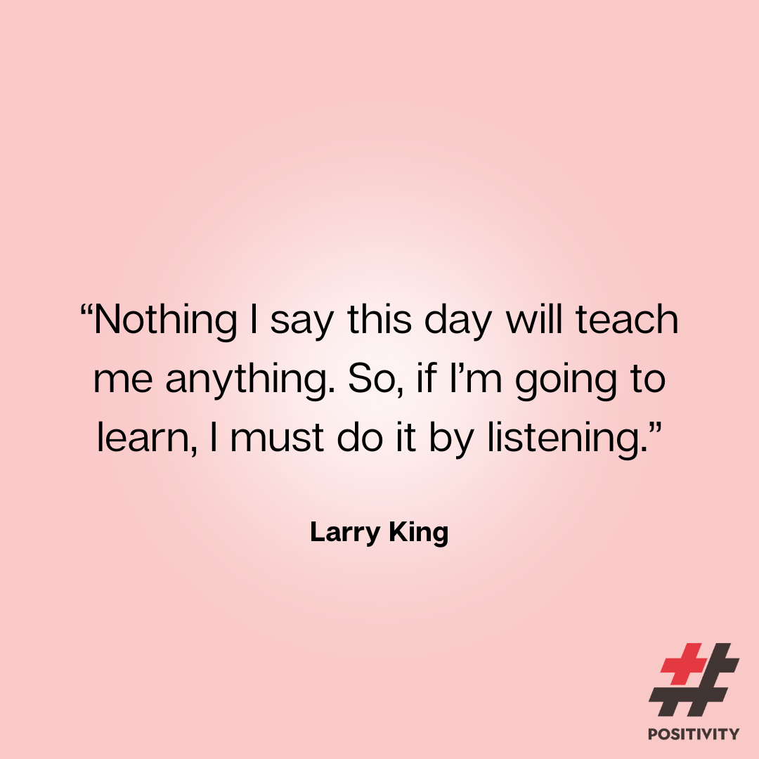 “Nothing I say this day will teach me anything. So, if I’m going to learn, I must do it by listening.” -- Larry King