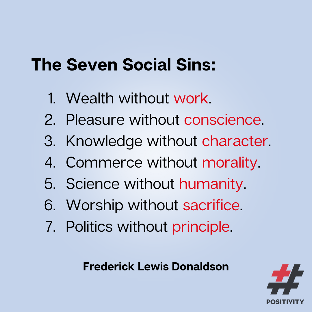 “The Seven Social Sins are: Wealth without work. Pleasure without conscience. Knowledge without character. Commerce without morality. Science without humanity. Worship without sacrifice. Politics without principle.” ― Frederick Lewis Donaldson
