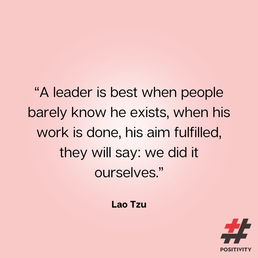 “A leader is best when people barely know he exists, when his work is done, his aim fulfilled, they will say: we did it ourselves.” -- Lao Tzu