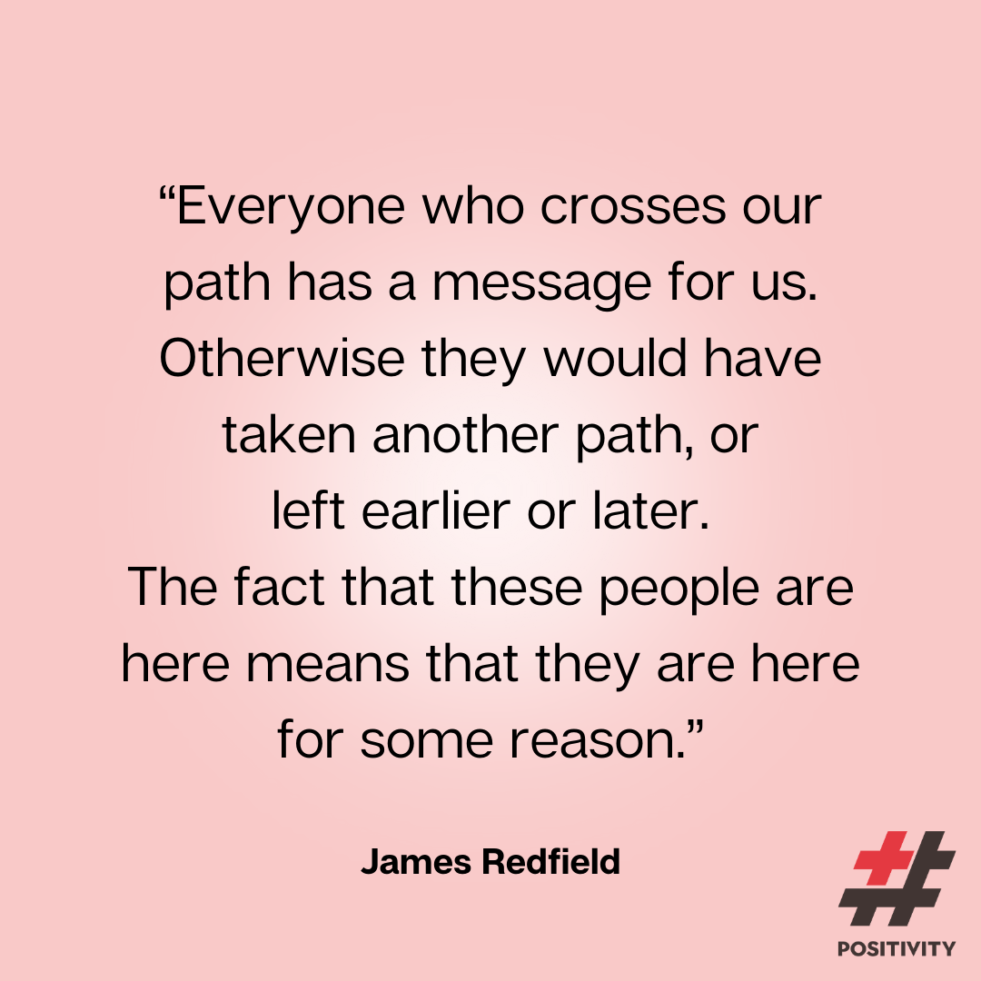 “Everyone who crosses our path has a message for us. Otherwise they would have taken another path, or left earlier or later. The fact that these people are here means that they are here for some reason.” -- James Redfield