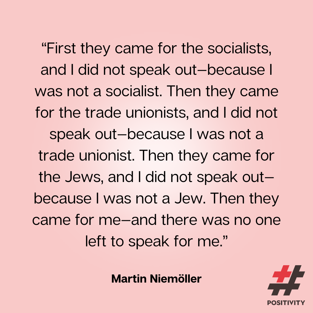 “First they came for the socialists, and I did not speak out--because I was not a socialist. Then they came for the trade unionists, and I did not speak out--because I was not a trade unionist. Then they came for the Jews, and I did not speak out--because I was not a Jew. Then they came for me--and there was no one left to speak for me.” -- Martin Niemöller