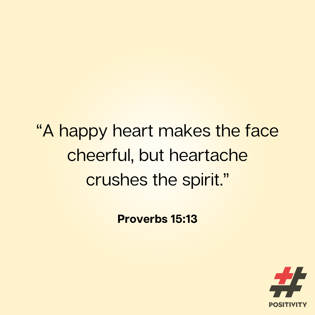 “A happy heart makes the face cheerful, but heartache crushes the spirit.” -- Proverbs 15:13