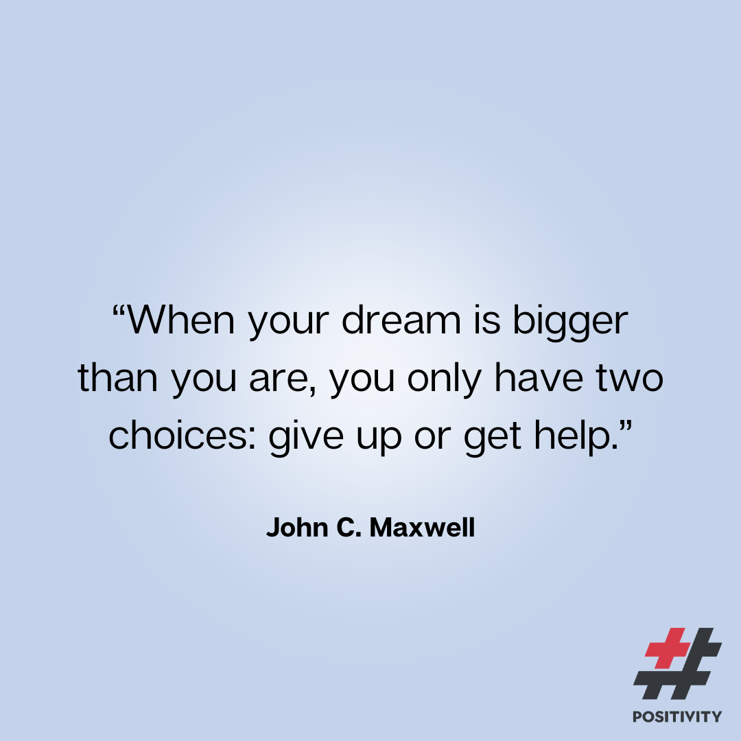 “When your dream is bigger than you are, you only have two choices: give up or get help.” -- John C. Maxwell