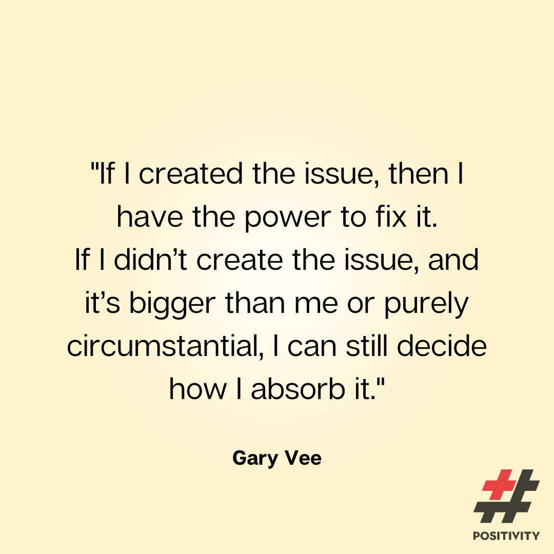 “If I created the issue, then I have the power to fix it. If I didn’t create the issue and it’s bigger than me or purely circumstantial, I can still decide how I absorb it.”-- Gary Vee