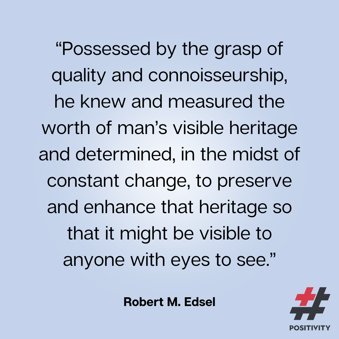 “Possessed by the grasp of quality and connoisseurship, he knew and measured the worth of man’s visible heritage and determined, in the midst of constant change, to preserve and enhance that heritage so that it might be visible to anyone with eyes to see.” ― Robert M. Edsel