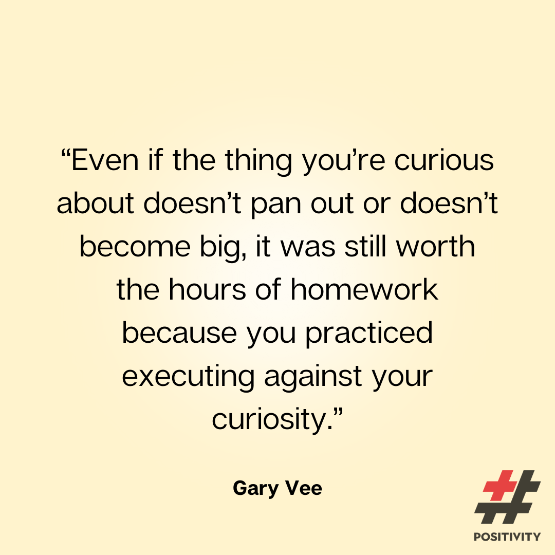 “Even if the thing you’re curious about doesn’t pan out or doesn’t become big, it was still worth the hours of homework because you practiced executing against your curiosity.” -- Gary Vee