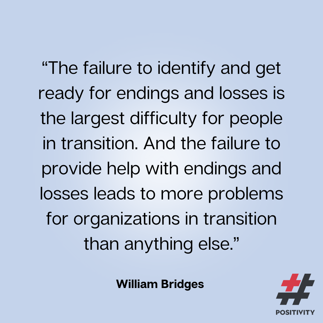 “The failure to identify and get ready for endings and losses is the largest difficulty for people in transition. And the failure to provide help with endings and losses leads to more problems for organizations in transition than anything else.” -- William Bridges 