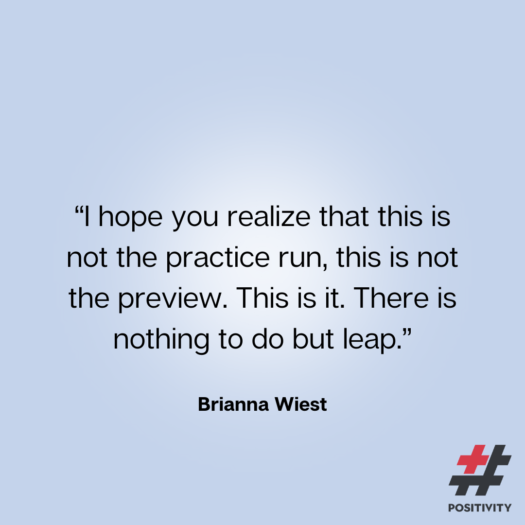 “I hope you realize that this is not the practice run, this is not the preview. This is it. There is nothing to do but leap.” -- Brianna Wiest
