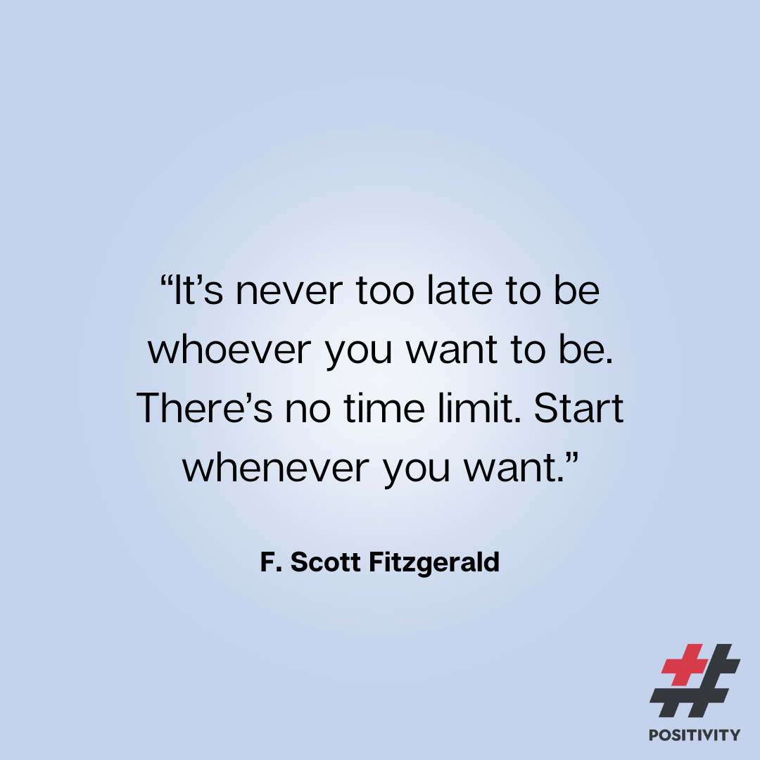 “It’s never too late to be whoever you want to be. There’s no time limit. Start whenever you want.” -- F. Scott Fitzgerald