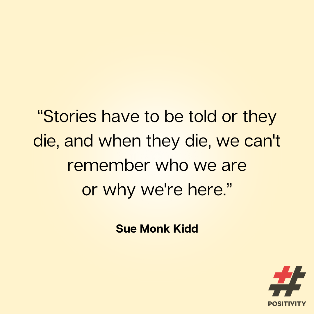 “Stories have to be told or they die, and when they die, we can't remember who we are or why we're here.” -- Sue Monk Kidd