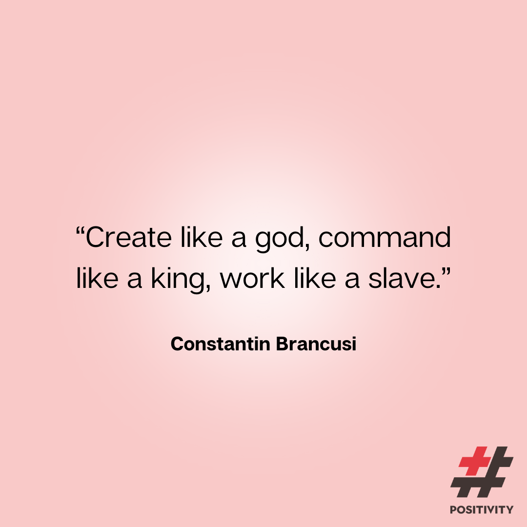“Create like a god, command like a king, work like a slave.” -- Constantin Brancusi