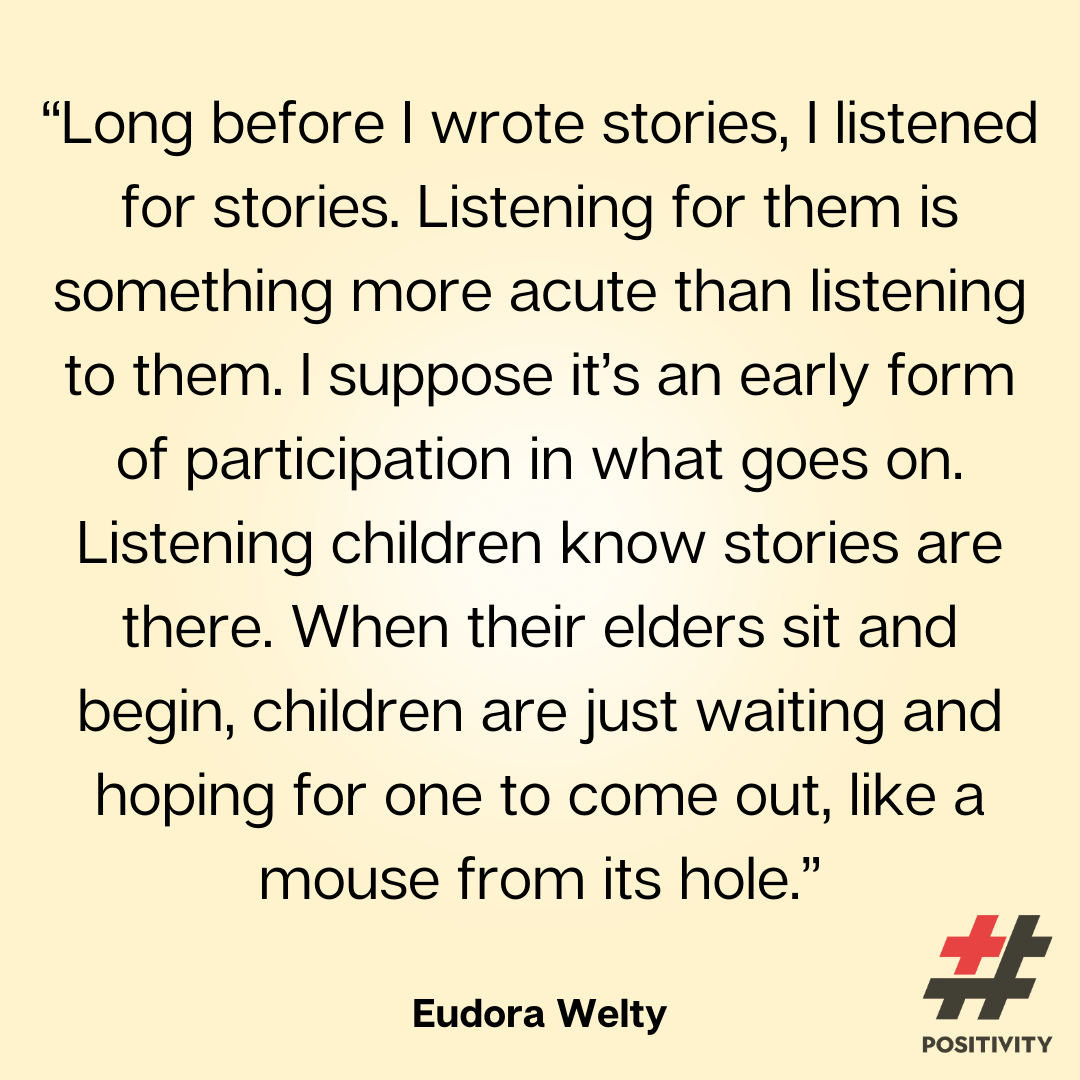 “Long before I wrote stories, I listened for stories. Listening for them is something more acute than listening to them. I suppose it’s an early form of participation in what goes on. Listening children know stories are there. When their elders sit and begin, children are just waiting and hoping for one to come out, like a mouse from its hole.” -- Eudora Welty