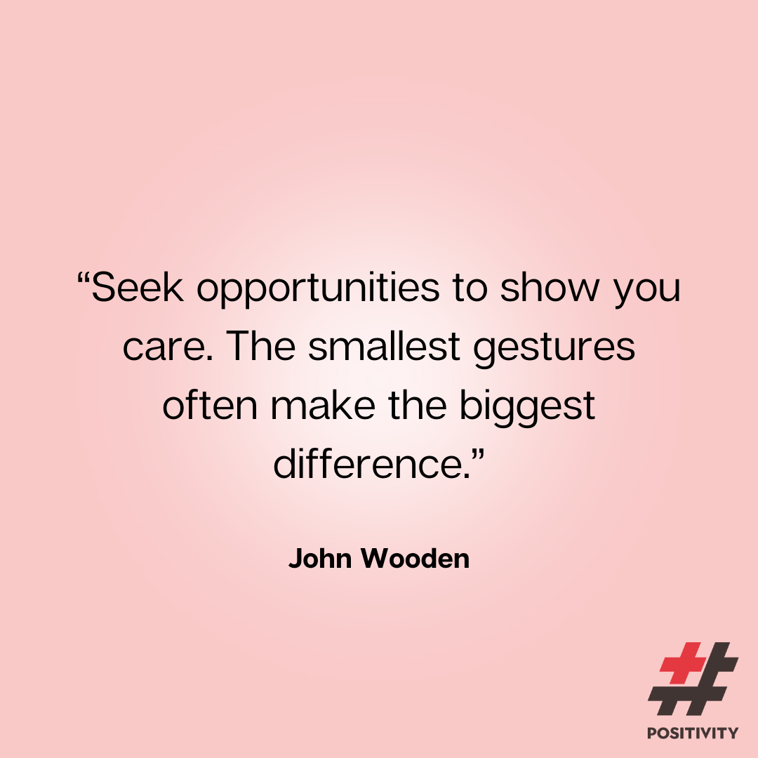 “Seek opportunities to show you care. The smallest gestures often make the biggest difference.” ― John Wooden