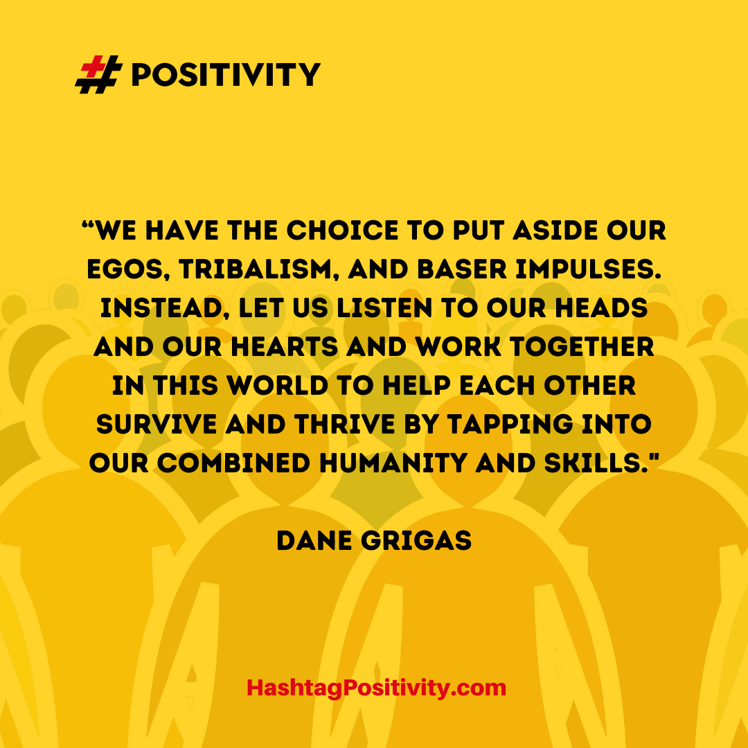 “We have the choice to put aside our egos, tribalism, and baser impulses. Instead, let us listen to our heads and our hearts and work together in this world to help each other survive and thrive by tapping into our combined humanity and skills.” -- Dane Grigas
