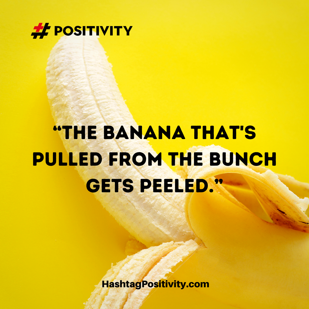 “The banana that is pulled from the bunch gets peeled.”