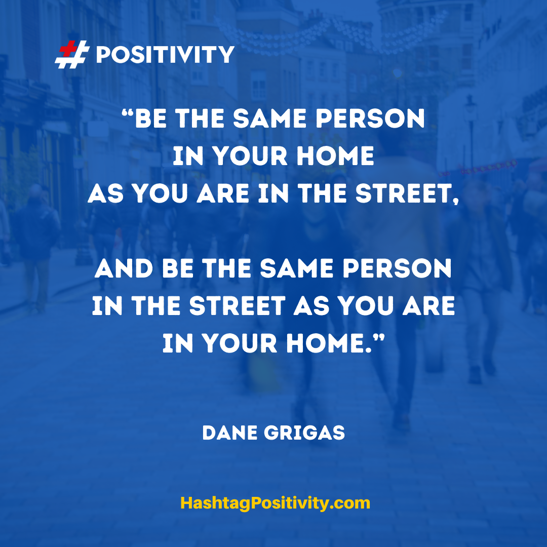 “Be the same person in your home as you are in the street, and be the same person in the street as you are in your home.” -- Dane Grigas