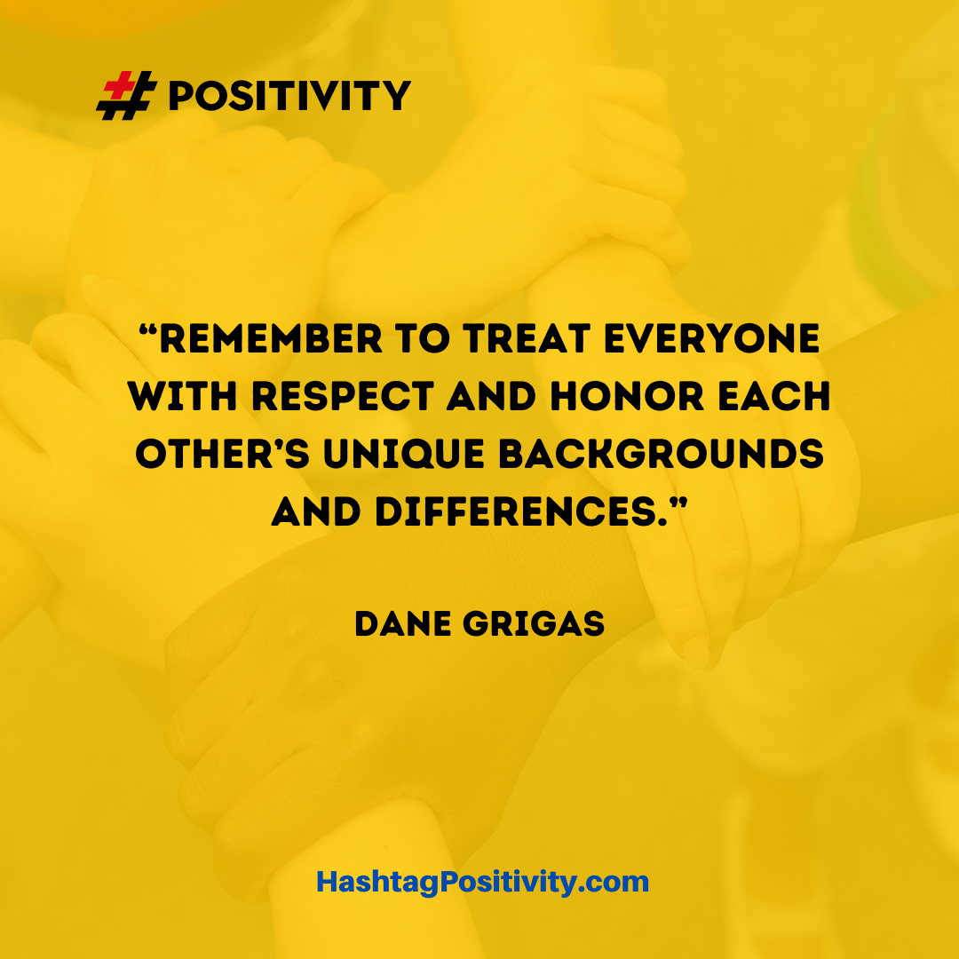 “Remember to treat everyone with respect and honor each other’s unique backgrounds and differences.” -- Dane Grigas