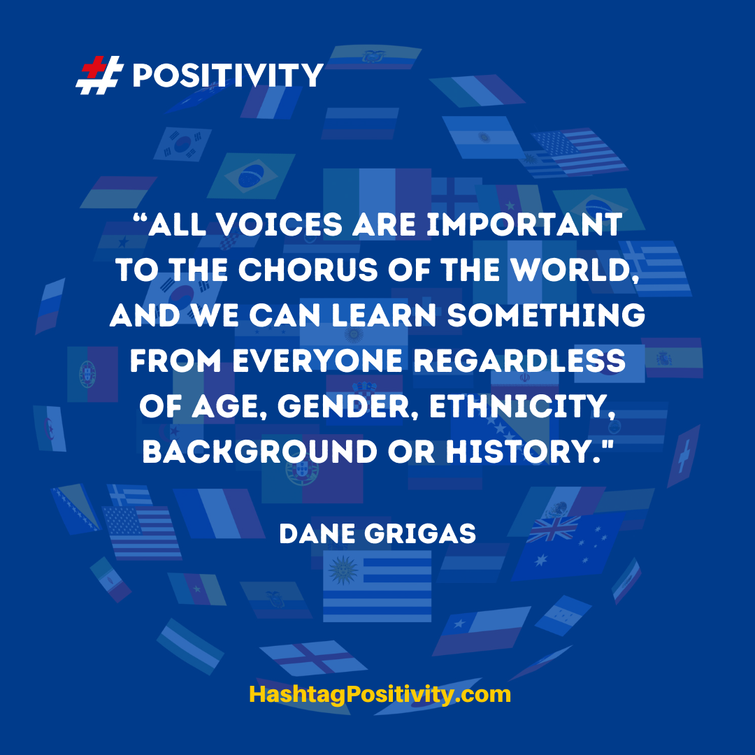 “All voices are important to the chorus of the world, and we can learn something from everyone regardless of age, gender, ethnicity, background or history.” -- Dane Grigas
