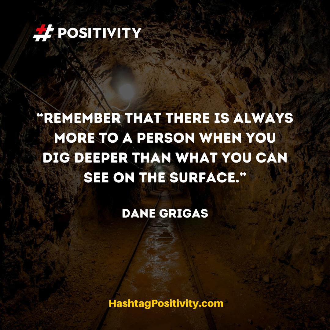 “Remember that there is always more to a person when you dig deeper than what you can see on the surface.” -- Dane Grigas