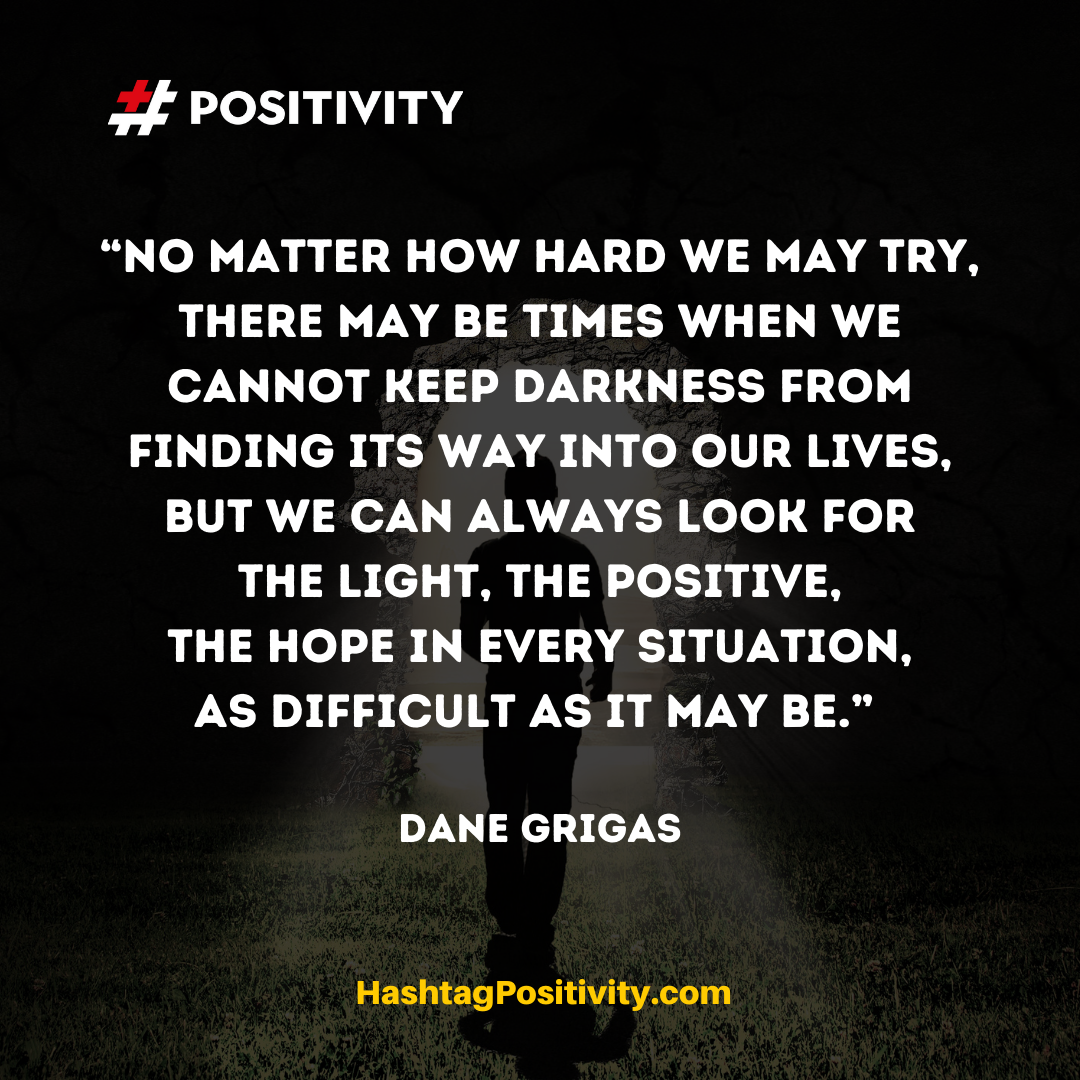 “No matter how hard we may try, there may be times when we cannot keep darkness from finding its way into our lives, but we can always look for the light, the positive, the hope in every situation, as difficult as it may be.” -- Dane Grigas