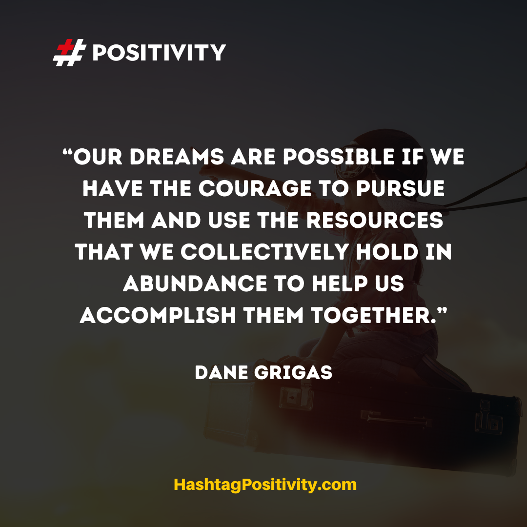 “Our dreams are possible if we have the courage to pursue them and use the resources that we collectively hold in abundance to help us accomplish them together.” -- Dane Grigas