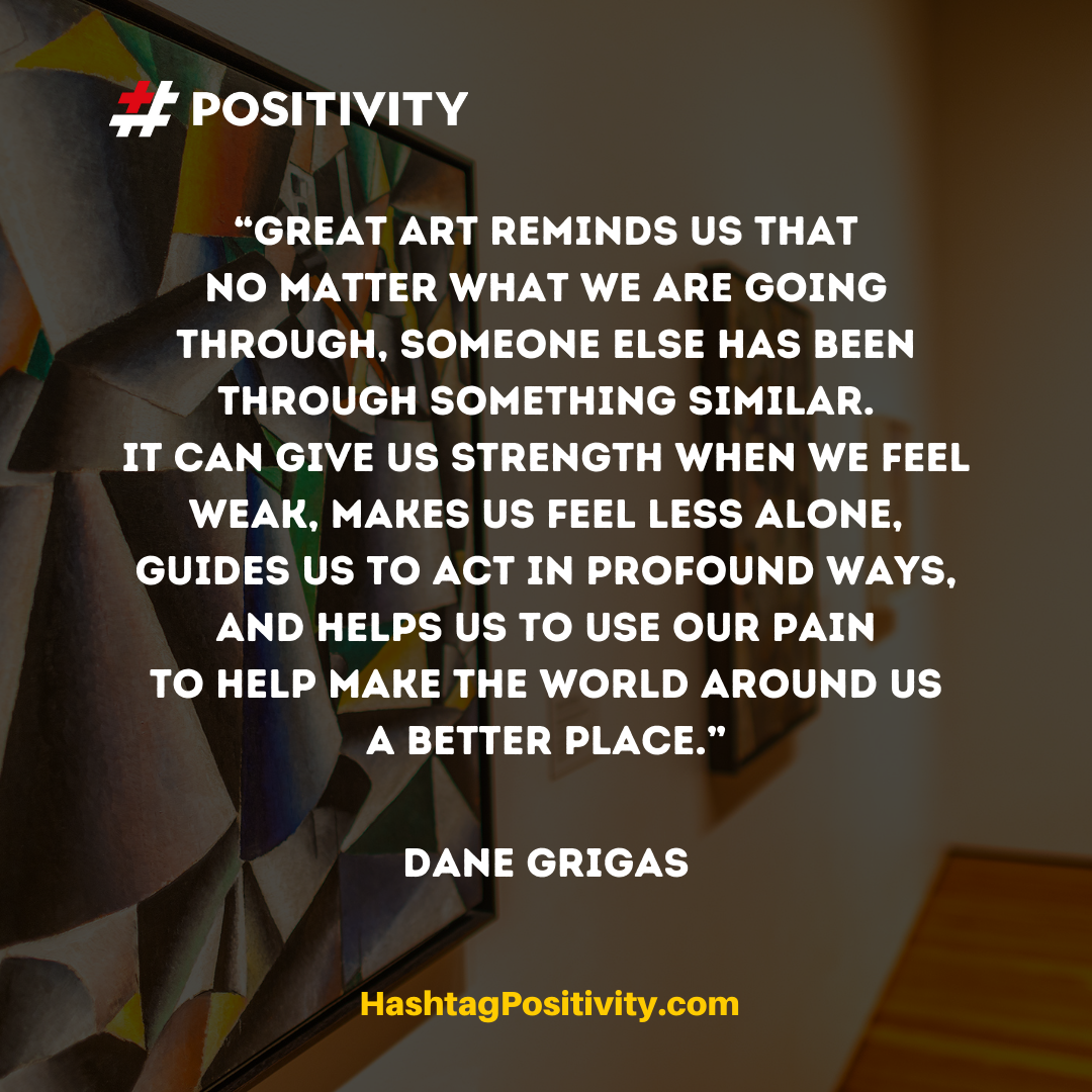 “Great art reminds us that no matter what we are going through, someone else has been through something similar. It can give us strength when we feel weak, makes us feel less alone, guides us to act in profound ways, and helps us to use our pain to help make the world around us a better place.” -- Dane Grigas