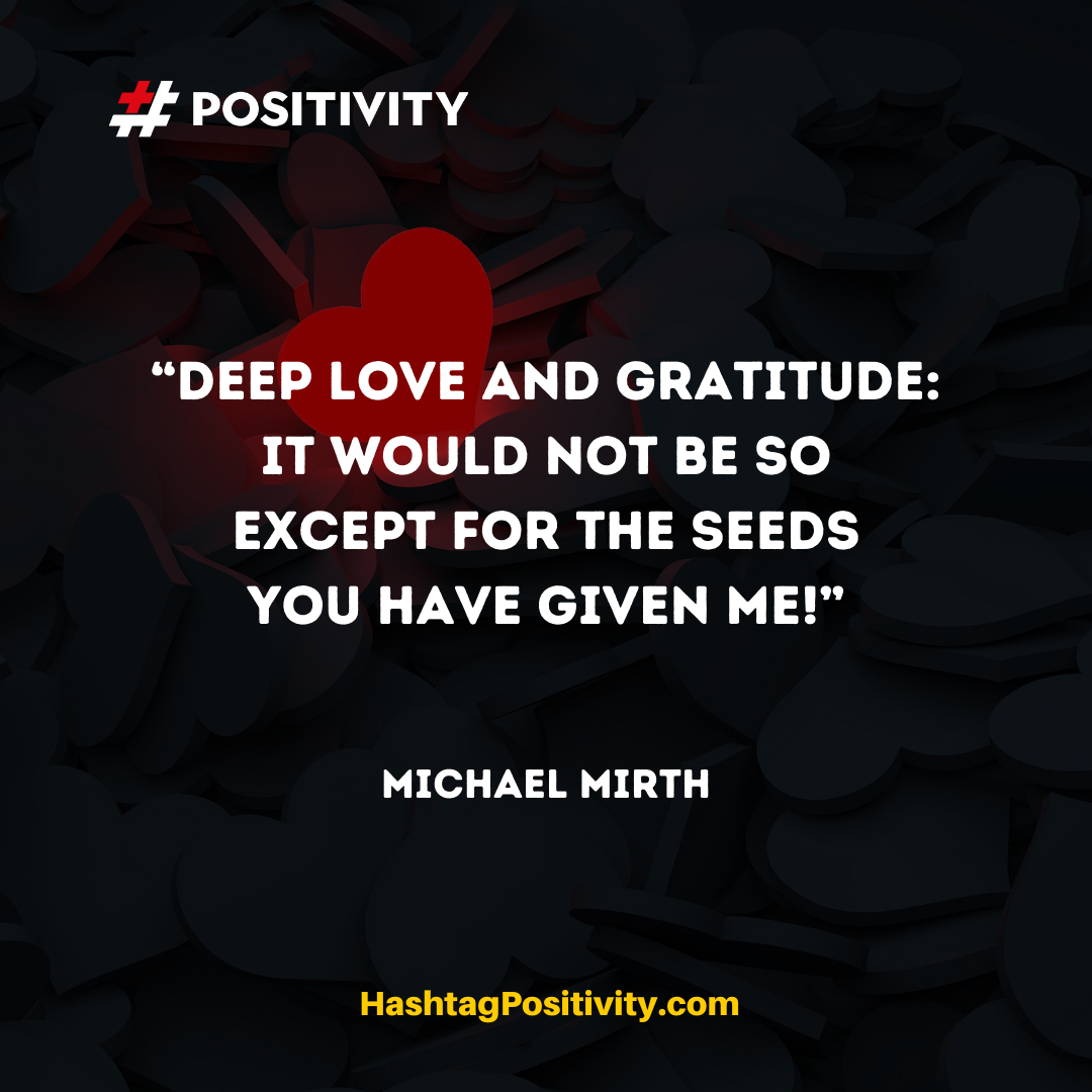 ​“Deep love and gratitude: It would not be so except for the seeds you have given me!” -- Michael Mirth