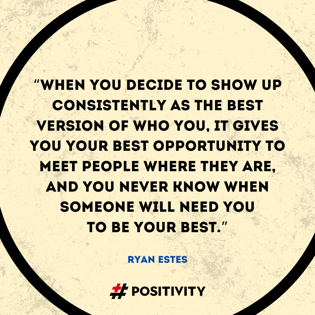 “When you decide to show up consistently as the best version of who you, it gives you your best opportunity to meet people where they are, and you never know when someone will need you to be your best.” -- Ryan Estes