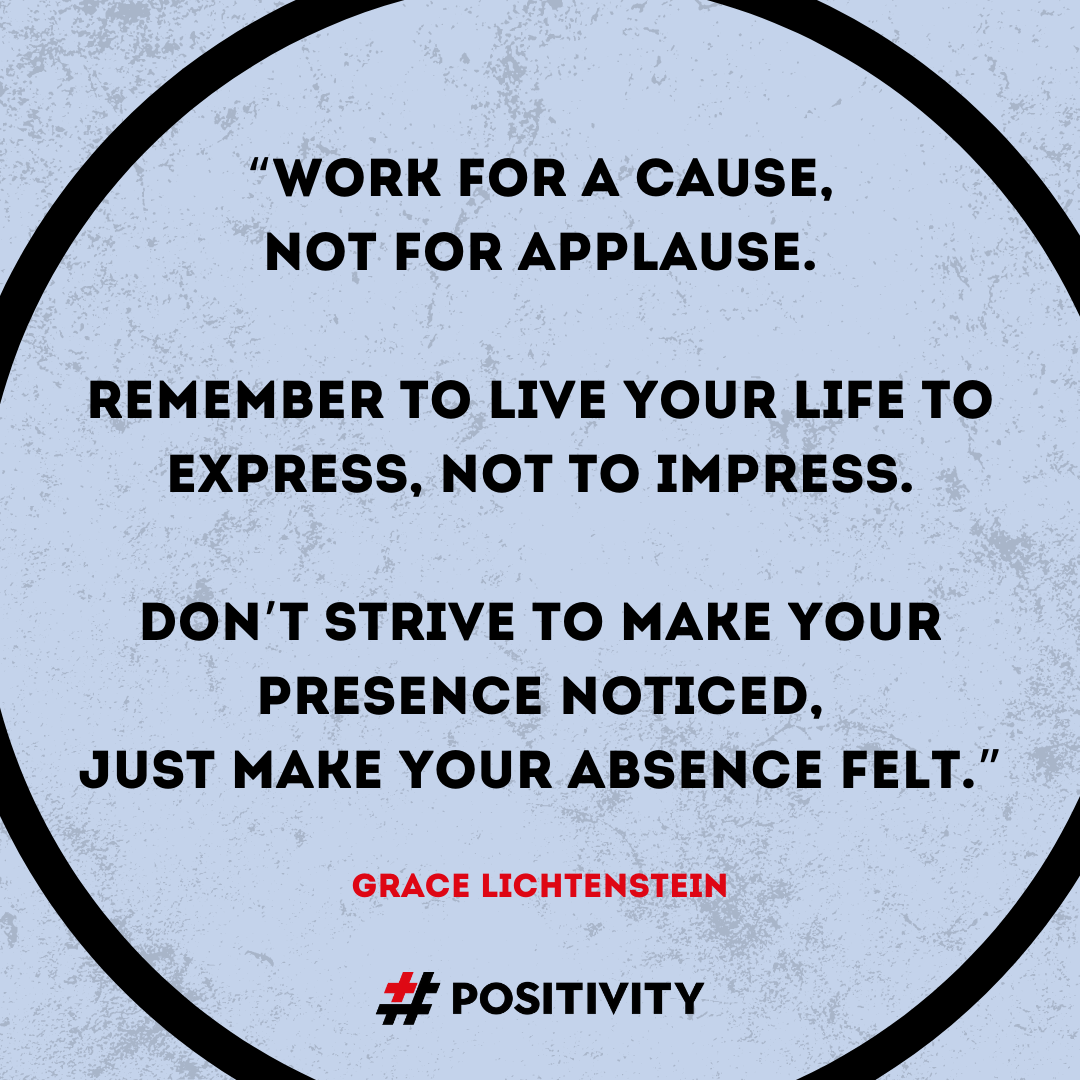 “Work for a cause David, not for applause. Remember to live your life to express, not to impress, don’t strive to make your presence noticed, just make your absence felt.” -- Grace Lichtenstein