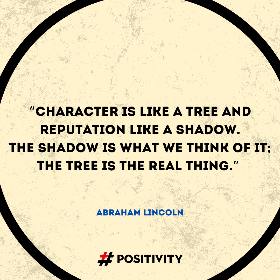 “Character is like a tree and reputation like a shadow. The shadow is what we think of it; the tree is the real thing.” -- Abraham Lincoln