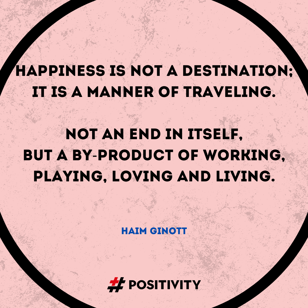 “Happiness... is not a destination: it is a manner of traveling. Happiness is not an end in itself. It is a by-product of working, playing, loving and living.” -- Haim Ginott