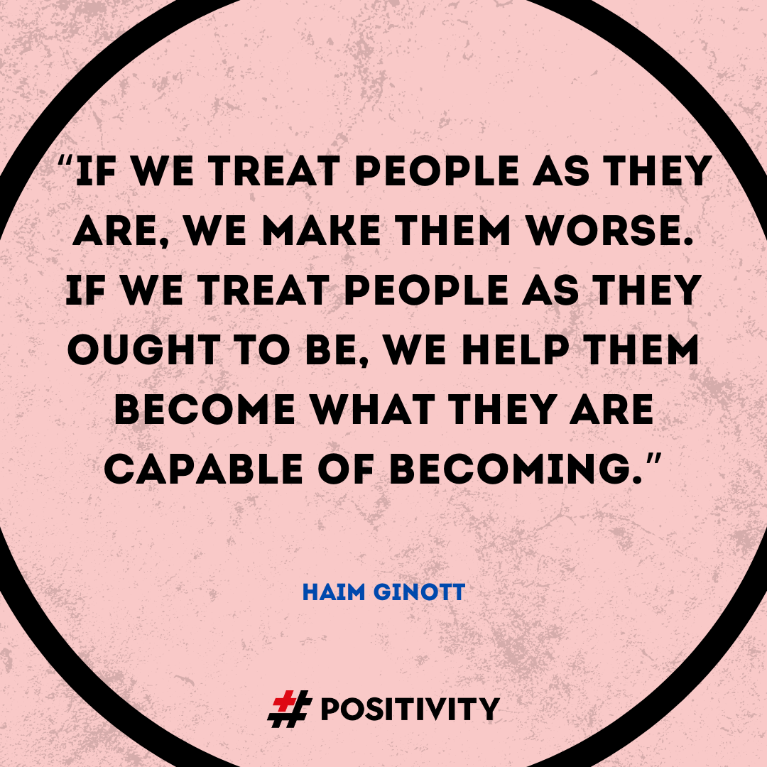 “If we treat people as they are, we make them worse. If we treat people as they ought to be, we help them become what they are capable of becoming.” -- Haim Ginott