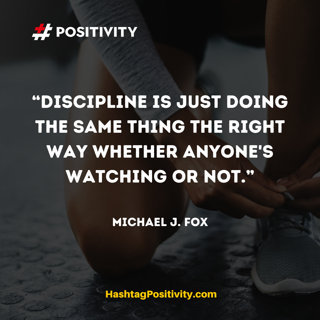 “Discipline is just doing the same thing the right way whether anyone's watching or not.” -- Michael J. Fox