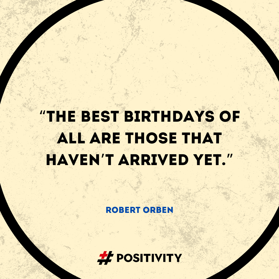 “The best birthdays of all are those that haven’t arrived yet.” -- Robert Orben