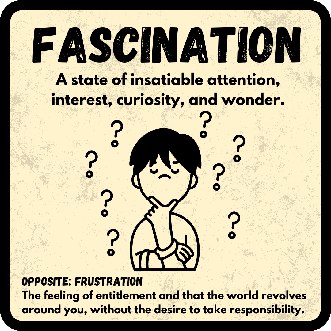 Fascination: A state of insatiable attention, interest, curiosity, and wonder. OPPOSITE: Frustration--The feeling of entitlement and that the world revolves around you, without the desire to take responsibility.