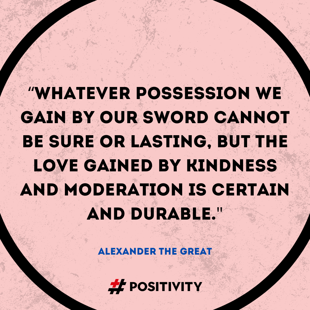 “Whatever possession we gain by our sword cannot be sure or lasting, but the love gained by kindness and moderation is certain and durable.” -- Alexander the Great
