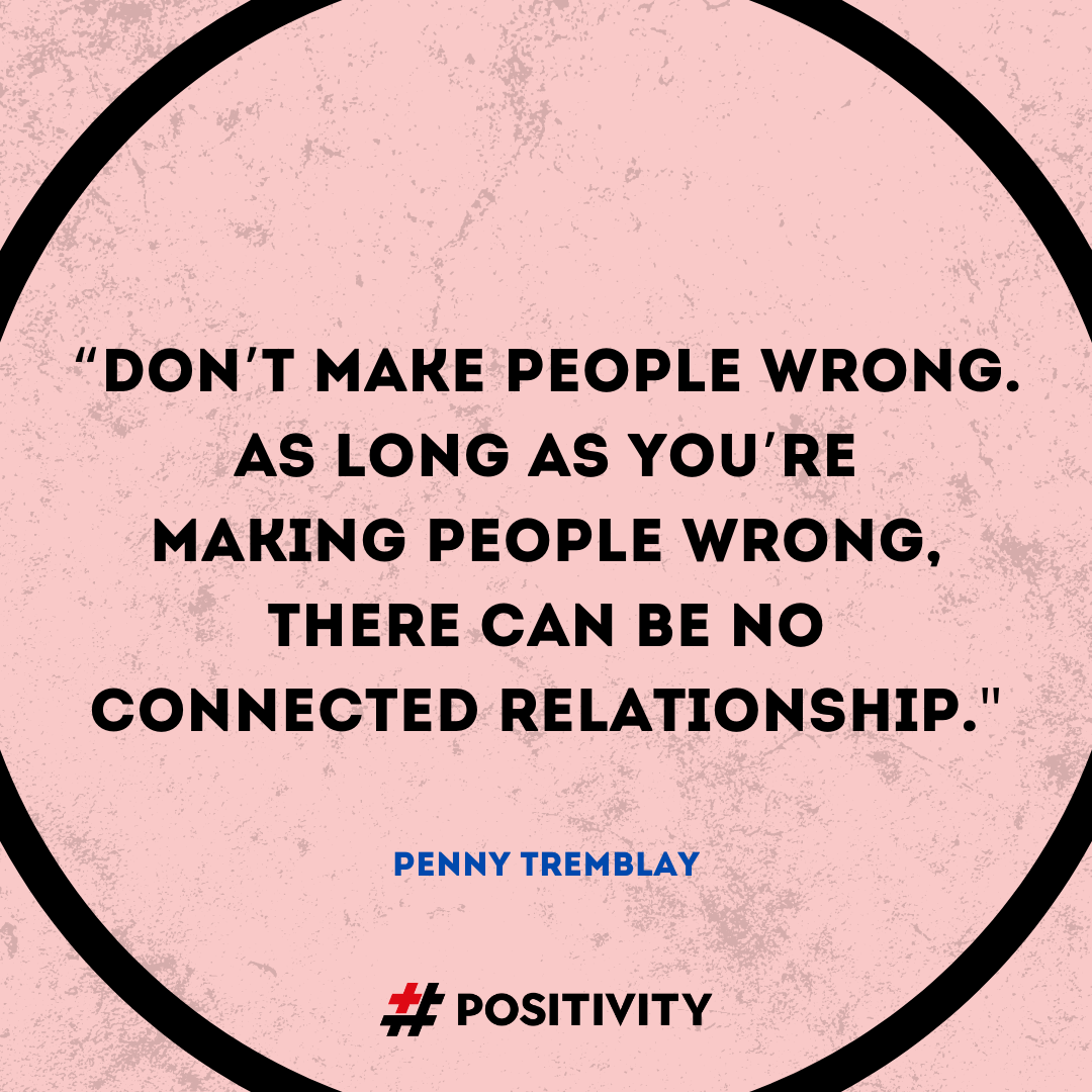 “Don’t make people wrong. As long as you’re making people wrong, there can be no connected relationship.” -- Penny Tremblay