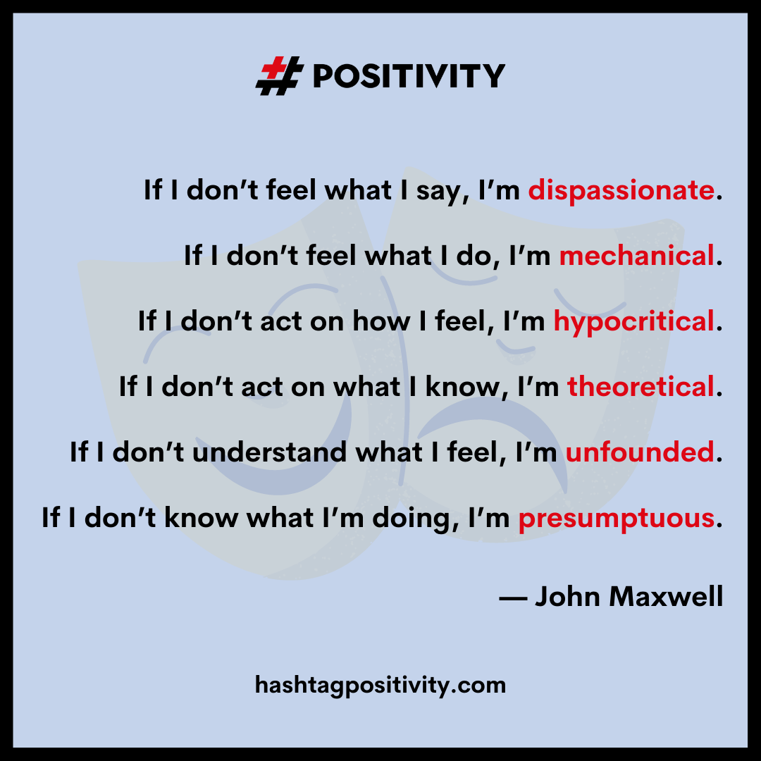 “If I don’t feel what I say, I’m dispassionate. If I don’t feel what I do, I’m mechanical. If I don’t act on how I feel, I’m hypocritical. If I don’t act on what I know, I’m theoretical. If I don’t understand what I feel, I’m unfounded. If I don’t know what I’m doing, I’m presumptuous.” -- John Maxwell