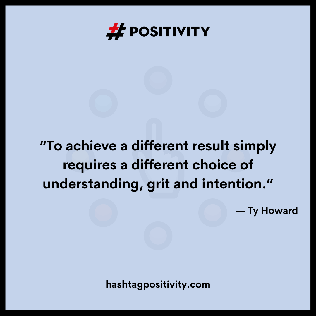“To achieve a different result simply requires a different choice of understanding, grit and intention.” -- Ty Howard 