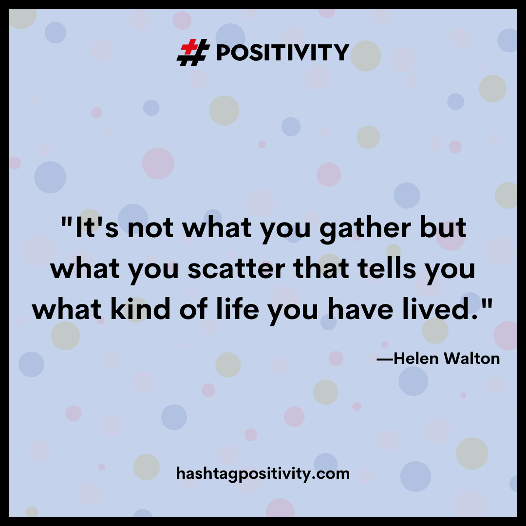 “It's not what you gather but what you scatter that tells you what kind of life you have lived.” -- Helen Walton