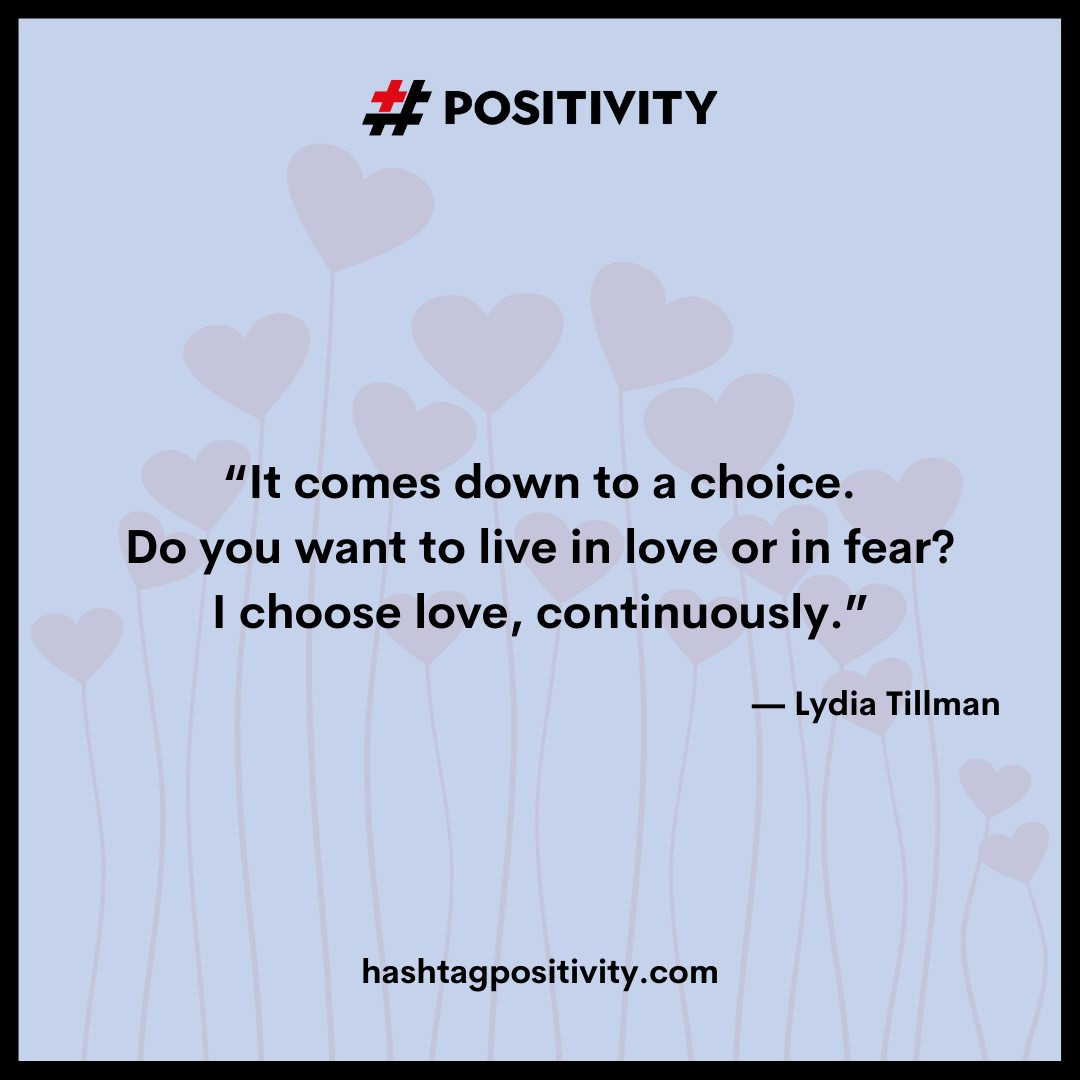 “It comes down to a choice. Do you want to live in love or in fear? I choose love, continuously.” -- Lydia Tillman