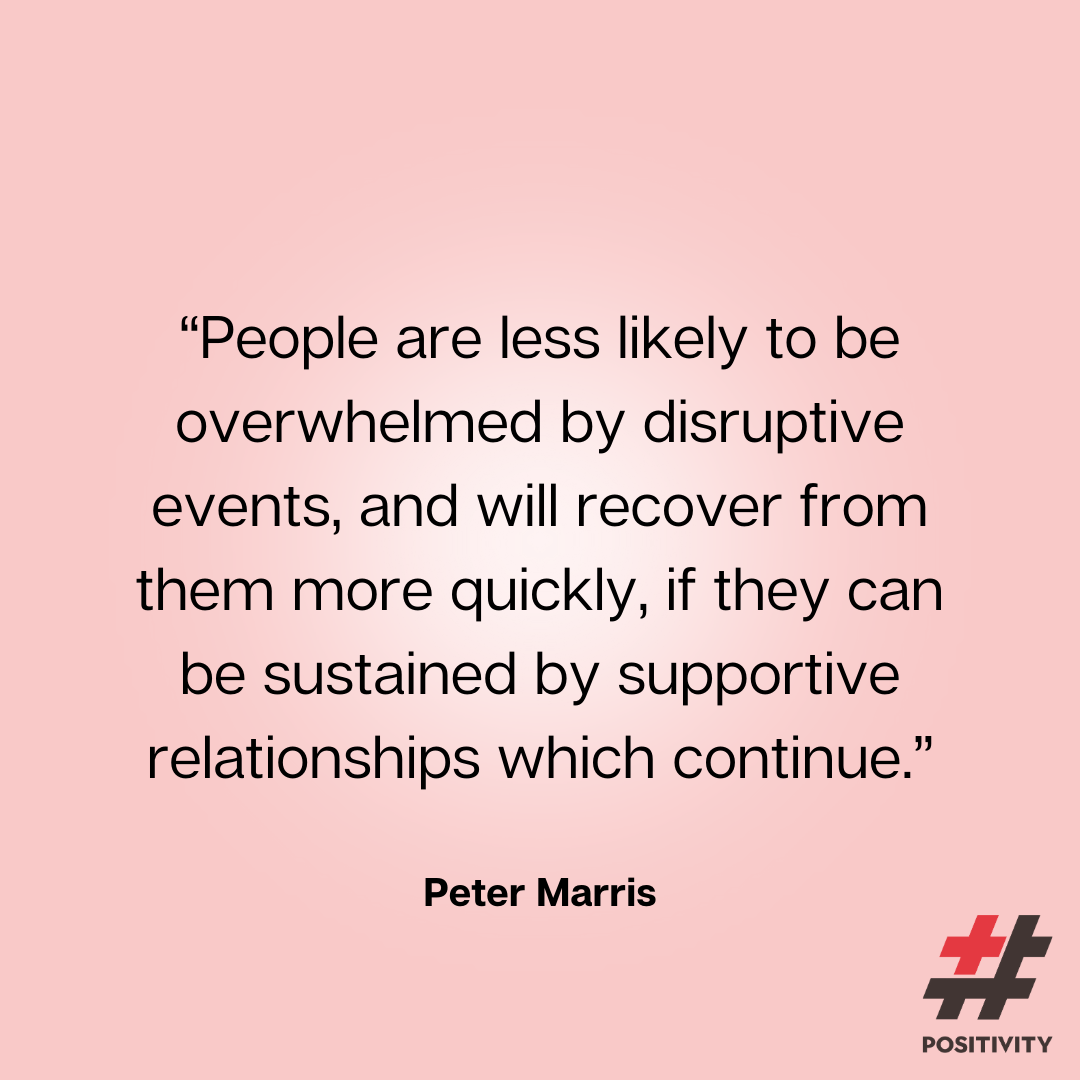 “People are less likely to be overwhelmed by disruptive events, and will recover from them more quickly, if they can be sustained by supportive relationships which continue.” -- Peter Marris