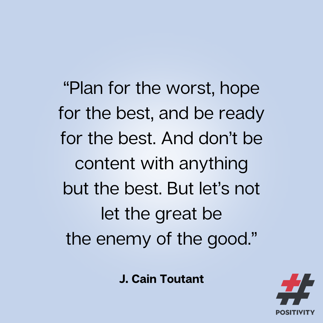 “Plan for the worst, hope for the best, and be ready for the best. And don’t be content with anything but the best. But let’s not let the great be the enemy of the good. Let’s roll with it!” -- J. Cain Toutant