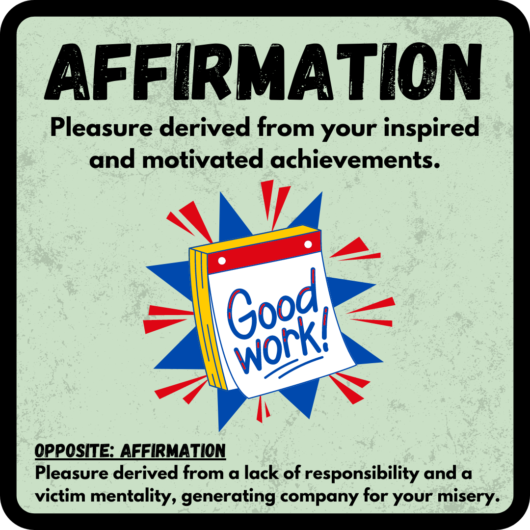Affirmation: Pleasure derived from your inspired and motivated achievements. OPPOSITE: Affirmation--Pleasure derived from a lack of responsibility and a victim mentality, generating company for your misery.